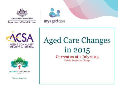 Aged Care Changes in 2015 Current as at 1 July 2015 Details Subject to Change 1.
