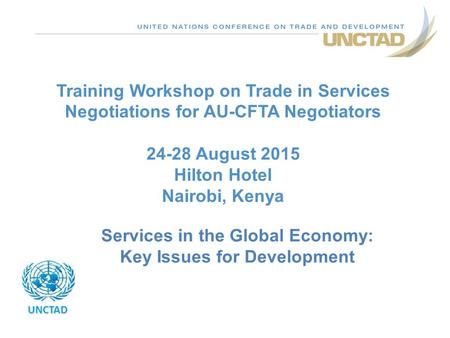 Training Workshop on Trade in Services Negotiations for AU-CFTA Negotiators 24-28 August 2015 Hilton Hotel Nairobi, Kenya UNCTAD Services in the Global.