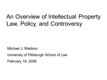 An Overview of Intellectual Property Law, Policy, and Controversy Michael J. Madison University of Pittsburgh School of Law February 16, 2006.