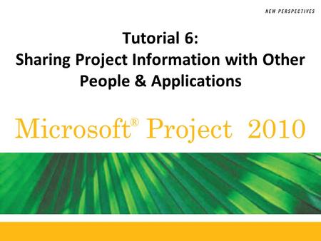 Microsoft Project 2010 ® Tutorial 6: Sharing Project Information with Other People & Applications.