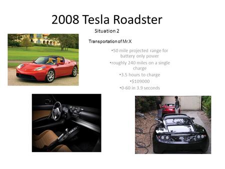 2008 Tesla Roadster Situation 2 50 mile projected range for battery only power roughly 240 miles on a single charge 3.5 hours to charge $109000 0-60 in.