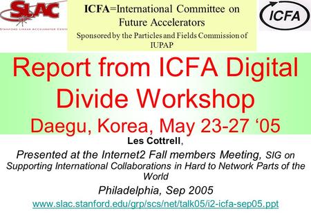Report from ICFA Digital Divide Workshop Daegu, Korea, May 23-27 ‘05 Les Cottrell, Presented at the Internet2 Fall members Meeting, SIG on Supporting International.