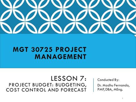 Conducted By: Dr. Madhu Fernando, PMP, DBA, MEng. MGT 30725 PROJECT MANAGEMENT LESSON 7: PROJECT BUDGET: BUDGETING, COST CONTROL AND FORECAST 1.