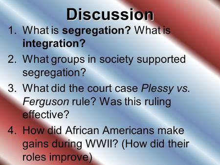 Discussion 1.What is segregation? What is integration? 2.What groups in society supported segregation? 3.What did the court case Plessy vs. Ferguson rule?