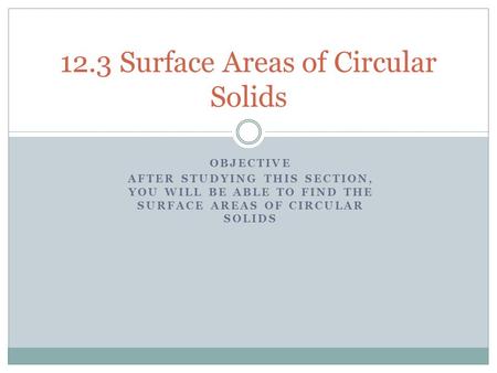 OBJECTIVE AFTER STUDYING THIS SECTION, YOU WILL BE ABLE TO FIND THE SURFACE AREAS OF CIRCULAR SOLIDS 12.3 Surface Areas of Circular Solids.
