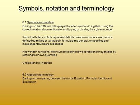 Symbols, notation and terminology 6.1 Symbols and notation Distinguish the different roles played by letter symbols in algebra, using the correct notational.