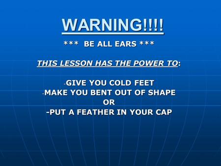 WARNING!!!! *** BE ALL EARS *** THIS LESSON HAS THE POWER TO: - GIVE YOU COLD FEET - MAKE YOU BENT OUT OF SHAPE OR -PUT A FEATHER IN YOUR CAP.