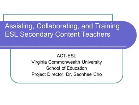 Assisting, Collaborating, and Training ESL Secondary Content Teachers ACT-ESL Virginia Commonwealth University School of Education Project Director: Dr.