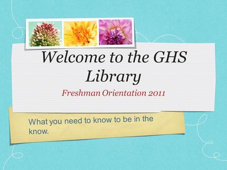 What you need to know to be in the know. Welcome to the GHS Library Freshman Orientation 2011.