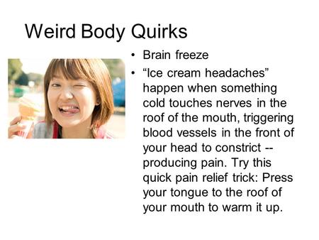 Weird Body Quirks Brain freeze “Ice cream headaches” happen when something cold touches nerves in the roof of the mouth, triggering blood vessels in the.