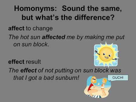 Homonyms: Sound the same, but what’s the difference? affect to change The hot sun affected me by making me put on sun block. effect result The effect of.