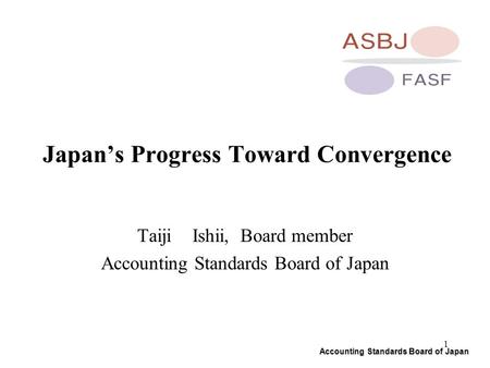 Accounting Standards Board of Japan 1 Japan’s Progress Toward Convergence Taiji Ishii, Board member Accounting Standards Board of Japan.