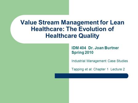 Value Stream Management for Lean Healthcare: The Evolution of Healthcare Quality IDM 404 Dr. Joan Burtner Spring 2010 Industrial Management Case Studies.