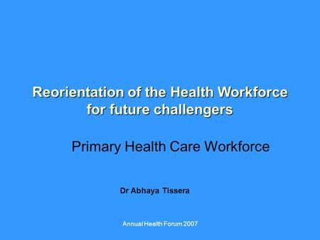 Annual Health Forum 2007 Reorientation of the Health Workforce for future challengers Primary Health Care Workforce Dr Abhaya Tissera.