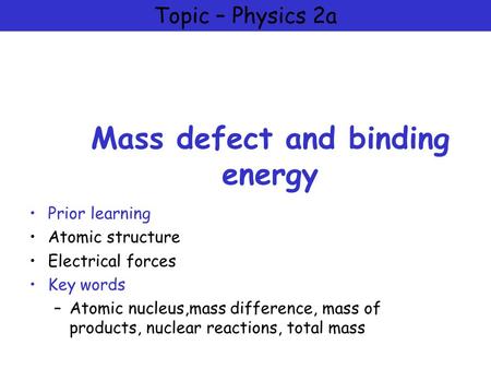 Topic – Physics 2a Mass defect and binding energy Prior learning Atomic structure Electrical forces Key words –Atomic nucleus,mass difference, mass of.