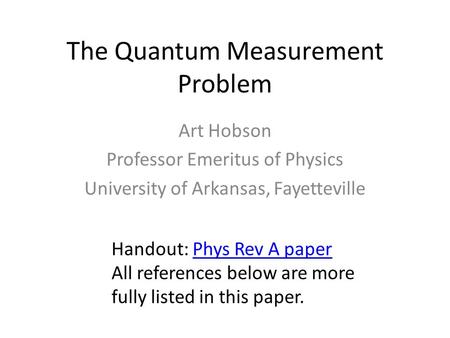 The Quantum Measurement Problem Art Hobson Professor Emeritus of Physics University of Arkansas, Fayetteville Handout: Phys Rev A paperPhys Rev A paper.