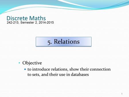 Discrete Maths Objective to introduce relations, show their connection to sets, and their use in databases 242-213, Semester 2, 2014-2015 5. Relations.