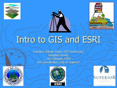 Intro to GIS and ESRI Trainers: Randy Jones, GIS Technician, Douglas County Jon Fiskness, GISP GIS Coordinator, City of Superior.