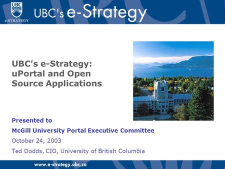UBC’s e-Strategy: uPortal and Open Source Applications Presented to McGill University Portal Executive Committee October 24, 2003 Ted Dodds, CIO, University.