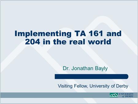 UNIVERSITY of DERBY Implementing TA 161 and 204 in the real world Dr. Jonathan Bayly Visiting Fellow, University of Derby.