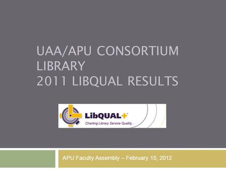 UAA/APU CONSORTIUM LIBRARY 2011 LIBQUAL RESULTS APU Faculty Assembly – February 15, 2012.
