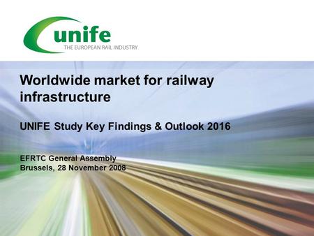 EFRTC General Assembly Brussels, 28 November 2008 Worldwide market for railway infrastructure UNIFE Study Key Findings & Outlook 2016.