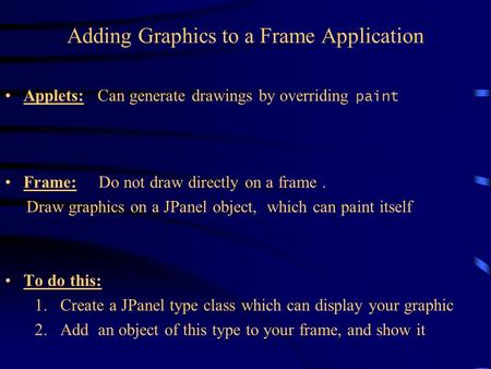 Adding Graphics to a Frame Application Applets: Can generate drawings by overriding paint Frame: Do not draw directly on a frame. Draw graphics on a JPanel.