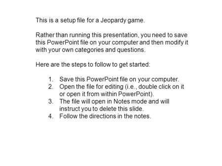 This is a setup file for a Jeopardy game. Rather than running this presentation, you need to save this PowerPoint file on your computer and then modify.