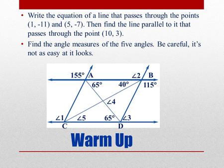 Warm Up Write the equation of a line that passes through the points (1, -11) and (5, -7). Then find the line parallel to it that passes through the point.