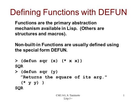 CSE 341, S. Tanimoto Lisp 3 - 1 Defining Functions with DEFUN Functions are the primary abstraction mechanism available in Lisp. (Others are structures.