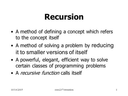 10/14/2015cosc237/recursion1 Recursion A method of defining a concept which refers to the concept itself A method of solving a problem by reducing it to.
