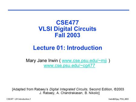 CSE477 L01 Introduction.1Irwin&Vijay, PSU, 2003 CSE477 VLSI Digital Circuits Fall 2003 Lecture 01: Introduction Mary Jane Irwin ( www.cse.psu.edu/~mji.