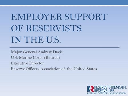 EMPLOYER SUPPORT OF RESERVISTS IN THE U.S. Major General Andrew Davis U.S. Marine Corps (Retired) Executive Director Reserve Officers Association of the.