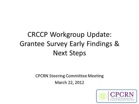 CRCCP Workgroup Update: Grantee Survey Early Findings & Next Steps CPCRN Steering Committee Meeting March 22, 2012.