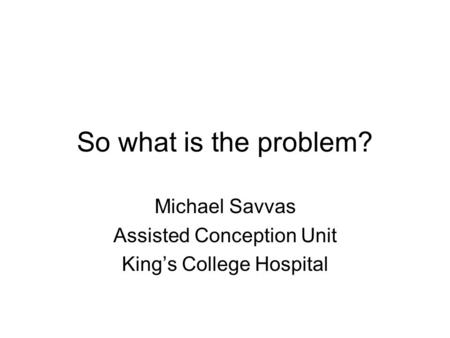 So what is the problem? Michael Savvas Assisted Conception Unit King’s College Hospital.