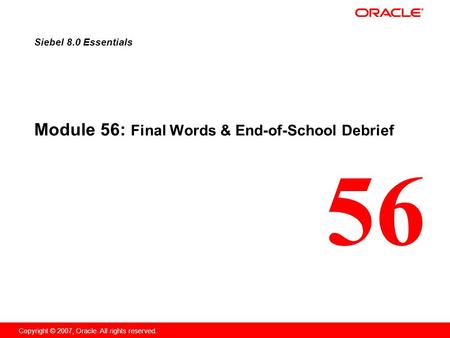 56 Copyright © 2007, Oracle. All rights reserved. Module 56: Final Words & End-of-School Debrief Siebel 8.0 Essentials.