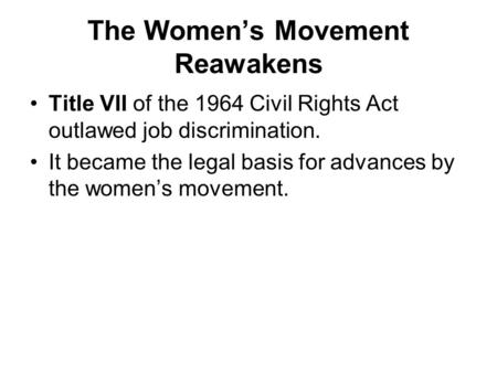 The Women’s Movement Reawakens Title VII of the 1964 Civil Rights Act outlawed job discrimination. It became the legal basis for advances by the women’s.