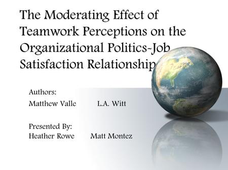The Moderating Effect of Teamwork Perceptions on the Organizational Politics-Job Satisfaction Relationship Authors: Matthew Valle L.A. Witt Presented By: