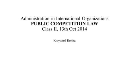 Administration in International Organizations PUBLIC COMPETITION LAW Class II, 13th Oct 2014 Krzysztof Rokita.