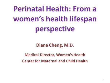 Perinatal Health: From a women’s health lifespan perspective Diana Cheng, M.D. Medical Director, Women’s Health Center for Maternal and Child Health 1.
