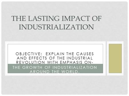 OBJECTIVE: EXPLAIN THE CAUSES AND EFFECTS OF THE INDUSTRIAL REVOLUTION WITH EMPHASIS ON- THE GROWTH OF INDUSTRIALIZATION AROUND THE WORLD. THE LASTING.