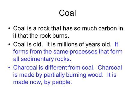 Coal Coal is a rock that has so much carbon in it that the rock burns. Coal is old. It is millions of years old. It forms from the same processes that.