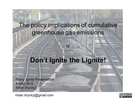 The policy implications of cumulative greenhouse gas emissions or Don’t Ignite the Lignite! Policy Ignite Presentation 4 May 2010 Milan Ilnyckyj