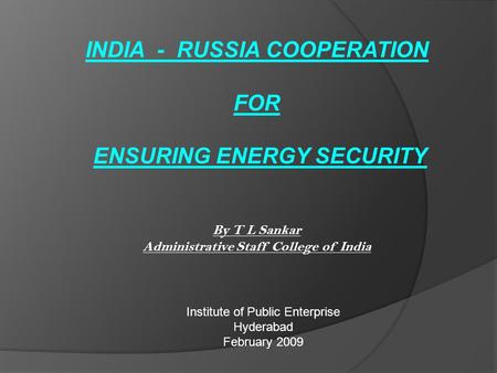INDIA - RUSSIA COOPERATION FOR ENSURING ENERGY SECURITY By T L Sankar Administrative Staff College of India Institute of Public Enterprise Hyderabad February.