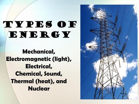 TYPES OF ENERGY Mechanical, Electromagnetic (light), Electrical, Chemical, Sound, Thermal (heat), and Nuclear.