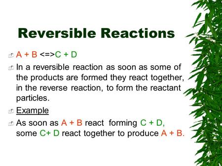 Reversible Reactions  A + B C + D  In a reversible reaction as soon as some of the products are formed they react together, in the reverse reaction,