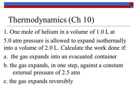 Thermodynamics (Ch 10) 1. One mole of helium in a volume of 1.0 L at 5.0 atm pressure is allowed to expand isothermally into a volume of 2.0 L. Calculate.