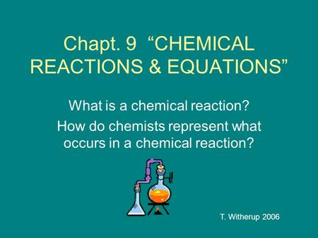Chapt. 9 “CHEMICAL REACTIONS & EQUATIONS” What is a chemical reaction? How do chemists represent what occurs in a chemical reaction? T. Witherup 2006.