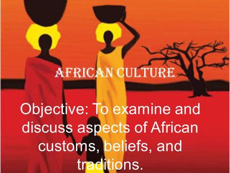 African Culture Objective: To examine and discuss aspects of African customs, beliefs, and traditions.
