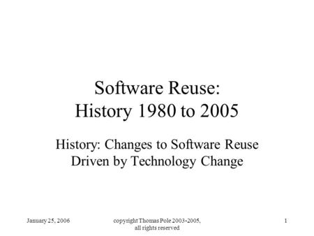 January 25, 2006copyright Thomas Pole 2003-2005, all rights reserved 1 Software Reuse: History 1980 to 2005 History: Changes to Software Reuse Driven by.